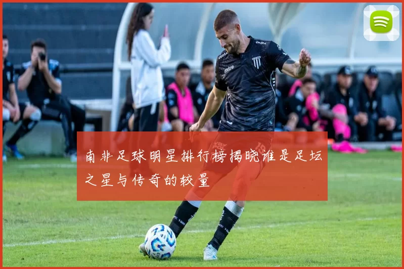 南非足球明星排行榜揭晓谁是足坛之星与传奇的较量