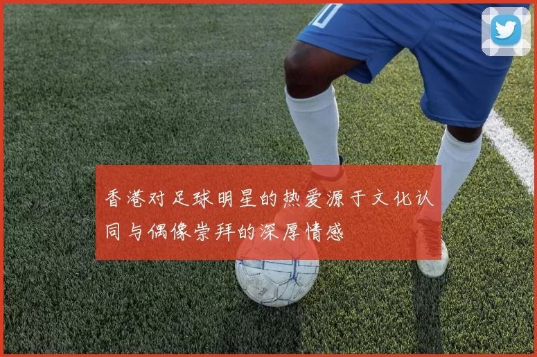 香港对足球明星的热爱源于文化认同与偶像崇拜的深厚情感