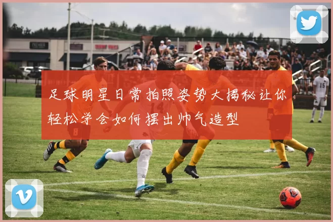足球明星日常拍照姿势大揭秘让你轻松学会如何摆出帅气造型