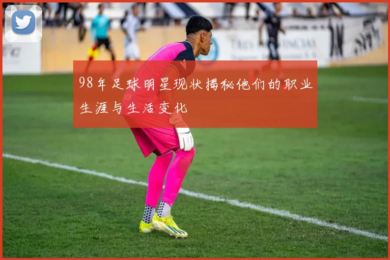 98年足球明星现状揭秘他们的职业生涯与生活变化