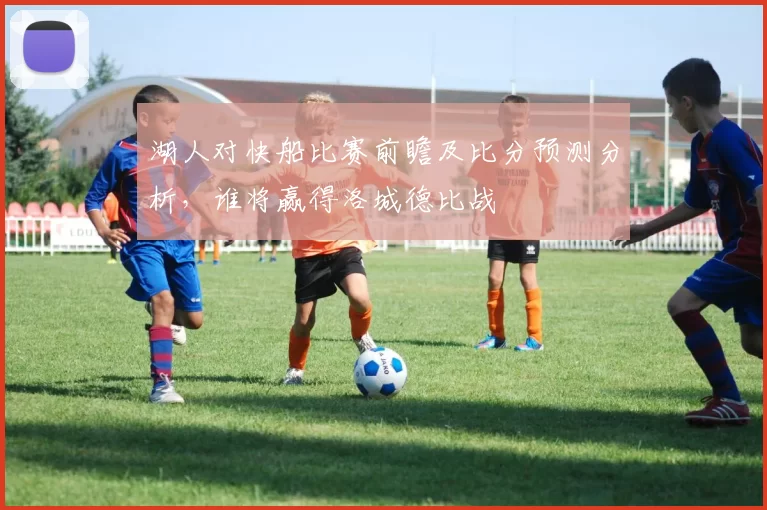 湖人对快船比赛前瞻及比分预测分析，谁将赢得洛城德比战